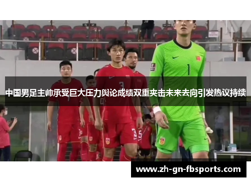 中国男足主帅承受巨大压力舆论成绩双重夹击未来去向引发热议持续